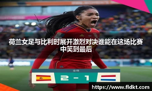荷兰女足与比利时展开激烈对决谁能在这场比赛中笑到最后