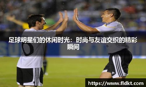 足球明星们的休闲时光：时尚与友谊交织的精彩瞬间