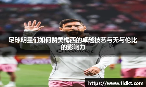 足球明星们如何赞美梅西的卓越技艺与无与伦比的影响力